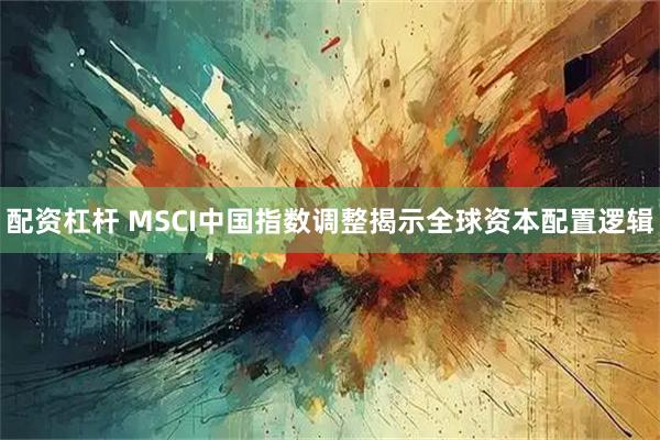 配资杠杆 MSCI中国指数调整揭示全球资本配置逻辑