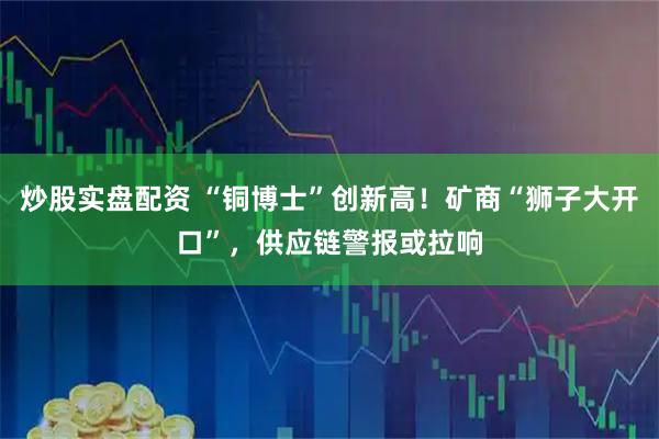 炒股实盘配资 “铜博士”创新高！矿商“狮子大开口”，供应链警报或拉响