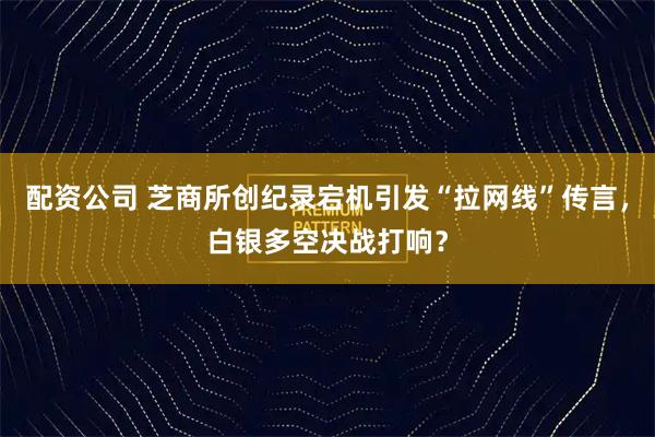 配资公司 芝商所创纪录宕机引发“拉网线”传言，白银多空决战打响？