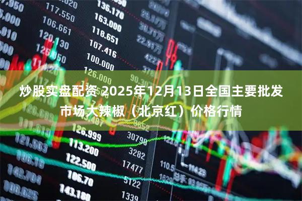 炒股实盘配资 2025年12月13日全国主要批发市场大辣椒（北京红）价格行情