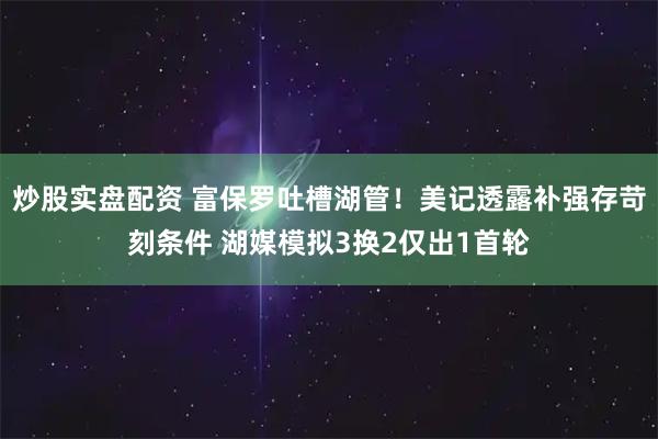 炒股实盘配资 富保罗吐槽湖管！美记透露补强存苛刻条件 湖媒模拟3换2仅出1首轮