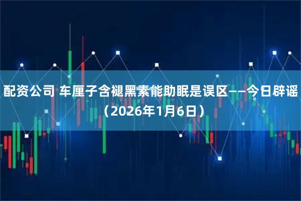 配资公司 车厘子含褪黑素能助眠是误区——今日辟谣（2026年1月6日）