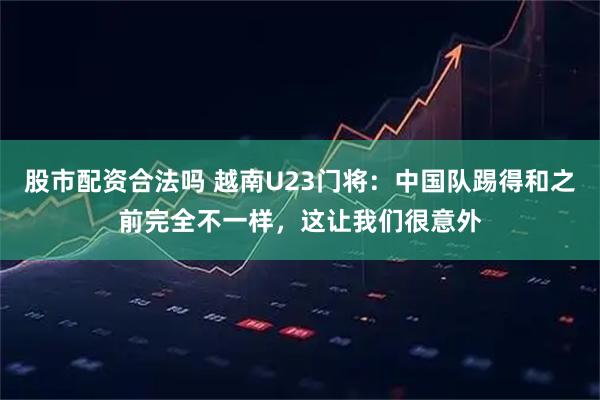 股市配资合法吗 越南U23门将：中国队踢得和之前完全不一样，这让我们很意外