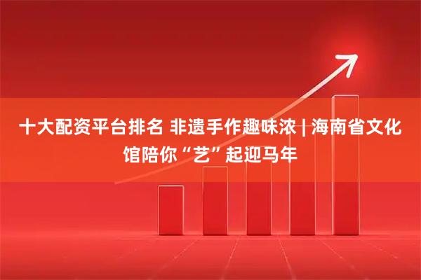 十大配资平台排名 非遗手作趣味浓 | 海南省文化馆陪你“艺”起迎马年