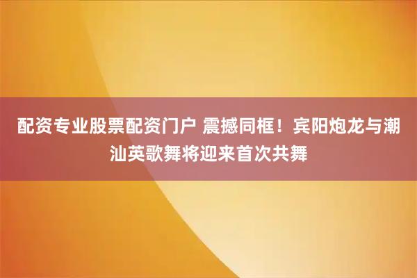 配资专业股票配资门户 震撼同框！宾阳炮龙与潮汕英歌舞将迎来首次共舞