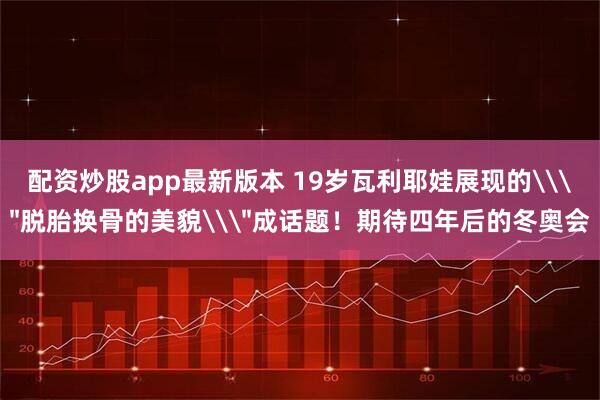 配资炒股app最新版本 19岁瓦利耶娃展现的\＂脱胎换骨的美貌\＂成话题！期待四年后的冬奥会