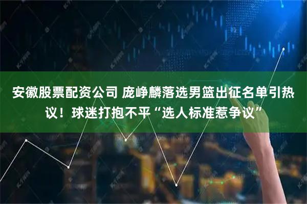 安徽股票配资公司 庞峥麟落选男篮出征名单引热议！球迷打抱不平“选人标准惹争议”