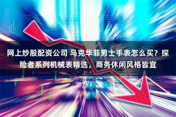 网上炒股配资公司 马克华菲男士手表怎么买？探险者系列机械表精选，商务休闲风格皆宜