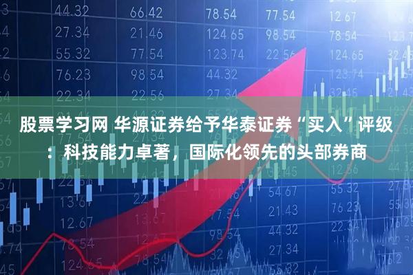 股票学习网 华源证券给予华泰证券“买入”评级：科技能力卓著，国际化领先的头部券商