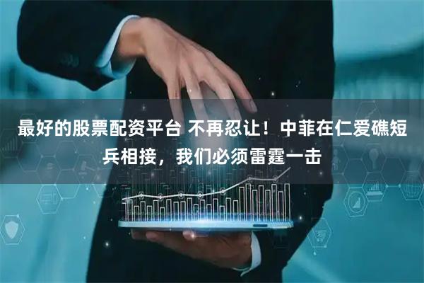最好的股票配资平台 不再忍让！中菲在仁爱礁短兵相接，我们必须雷霆一击
